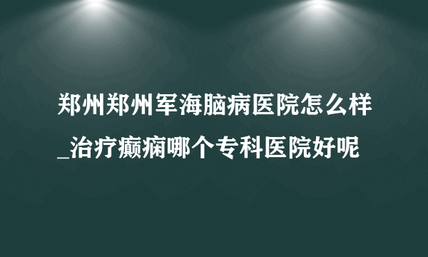 郑州郑州军海脑病医院怎么样_治疗癫痫哪个专科医院好呢