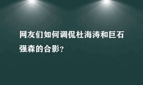 网友们如何调侃杜海涛和巨石强森的合影？