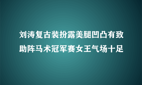 刘涛复古装扮露美腿凹凸有致助阵马术冠军赛女王气场十足