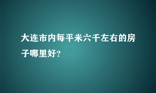 大连市内每平米六千左右的房子哪里好？