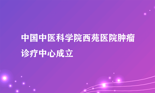 中国中医科学院西苑医院肿瘤诊疗中心成立