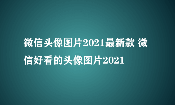 微信头像图片2021最新款 微信好看的头像图片2021