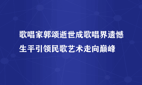 歌唱家郭颂逝世成歌唱界遗憾生平引领民歌艺术走向巅峰