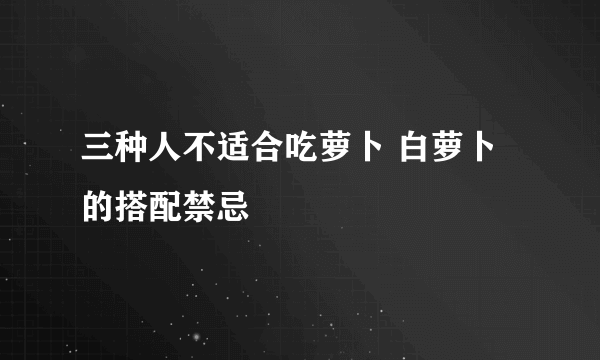 三种人不适合吃萝卜 白萝卜的搭配禁忌