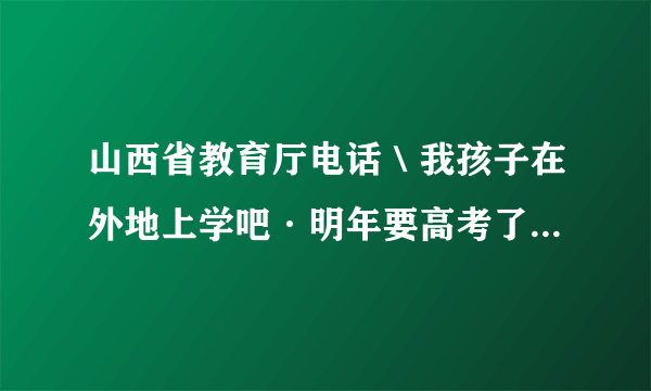 山西省教育厅电话＼我孩子在外地上学吧·明年要高考了，我想给教育厅咨询下需要什么手续？谢了。