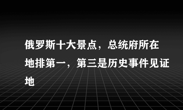 俄罗斯十大景点，总统府所在地排第一，第三是历史事件见证地