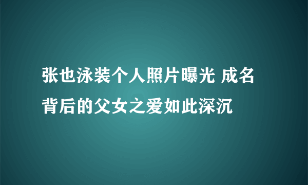 张也泳装个人照片曝光 成名背后的父女之爱如此深沉