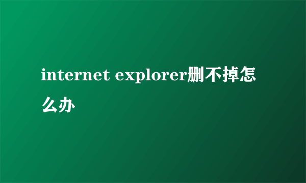 internet explorer删不掉怎么办