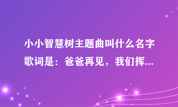 小小智慧树主题曲叫什么名字歌词是：爸爸再见，我们挥挥手~~~~~~~~