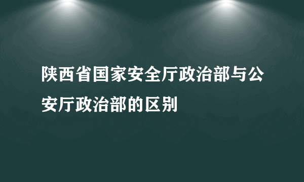 陕西省国家安全厅政治部与公安厅政治部的区别