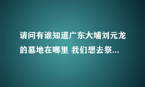 请问有谁知道广东大埔刘元龙的墓地在哪里 我们想去祭祖 但都找寻不到