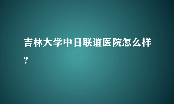 吉林大学中日联谊医院怎么样？