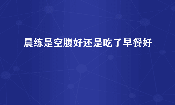 晨练是空腹好还是吃了早餐好