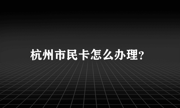 杭州市民卡怎么办理？