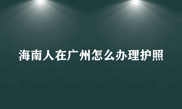 海南人在广州怎么办理护照