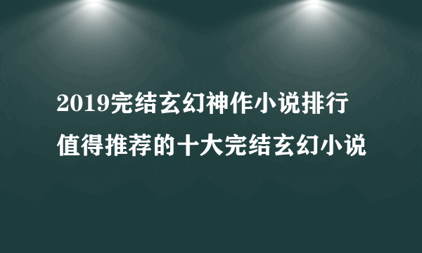 2019完结玄幻神作小说排行 值得推荐的十大完结玄幻小说