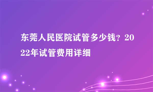 东莞人民医院试管多少钱？2022年试管费用详细