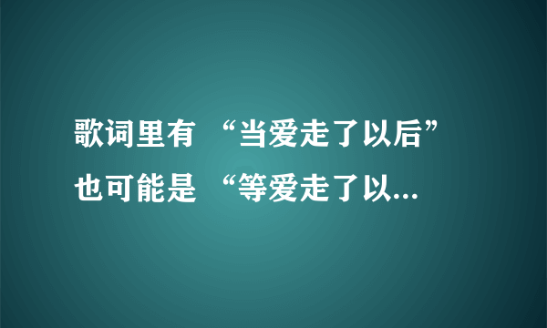 歌词里有 “当爱走了以后” 也可能是 “等爱走了以后” 但绝不是1983组合的那首 求有见识的人帮忙给出歌名