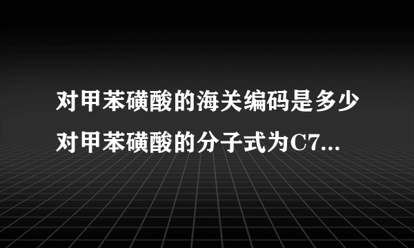 对甲苯磺酸的海关编码是多少对甲苯磺酸的分子式为C7H8O3S•H2O（注意：O是英文字母，不是数字零），外观为白色结晶体。用于制药、电子行业，有机合成中间体，塑料、树脂固化剂或催化剂。