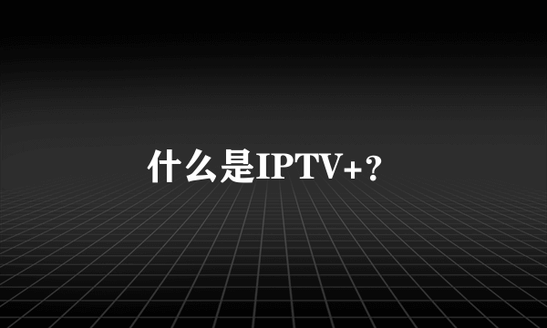 什么是IPTV+？