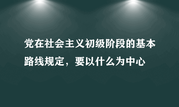 党在社会主义初级阶段的基本路线规定，要以什么为中心