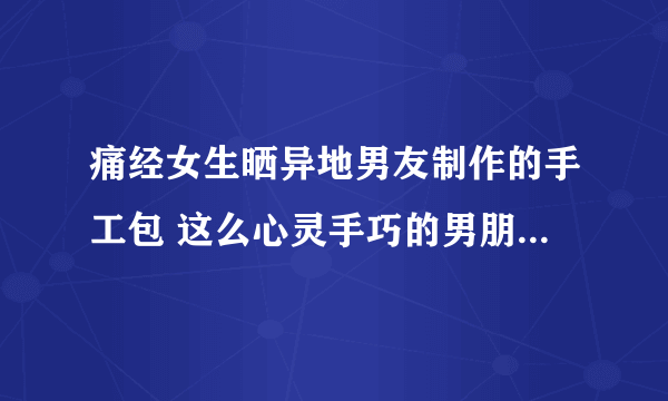 痛经女生晒异地男友制作的手工包 这么心灵手巧的男朋友谁不想拥有呢？