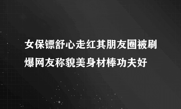 女保镖舒心走红其朋友圈被刷爆网友称貌美身材棒功夫好