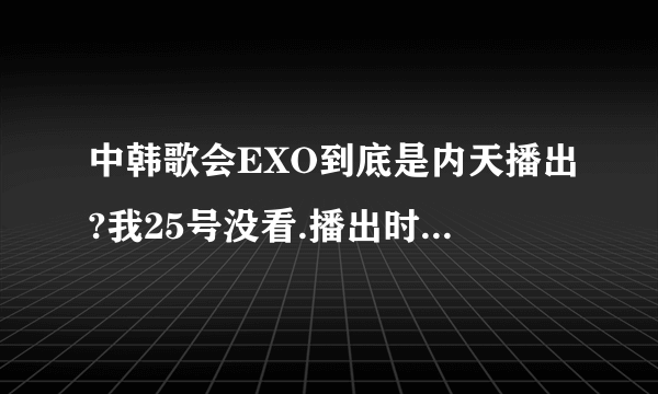 中韩歌会EXO到底是内天播出?我25号没看.播出时间是8.25?还是8.29?还是9.2?我都凌乱了~!