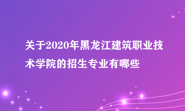 关于2020年黑龙江建筑职业技术学院的招生专业有哪些