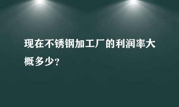 现在不锈钢加工厂的利润率大概多少？