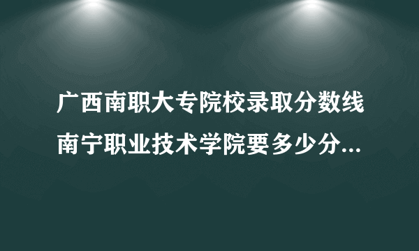 广西南职大专院校录取分数线南宁职业技术学院要多少分对口高考的