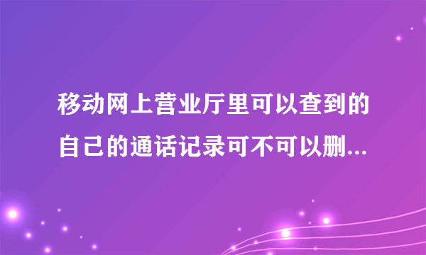 移动网上营业厅里可以查到的自己的通话记录可不可以删?怎么删?