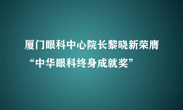 厦门眼科中心院长黎晓新荣膺“中华眼科终身成就奖”