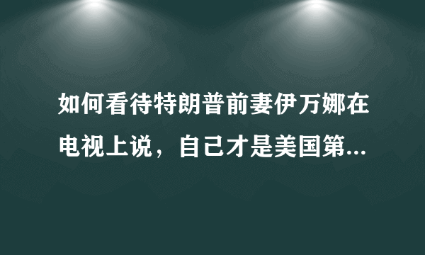 如何看待特朗普前妻伊万娜在电视上说，自己才是美国第一夫人？