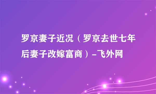 罗京妻子近况（罗京去世七年后妻子改嫁富商）-飞外网