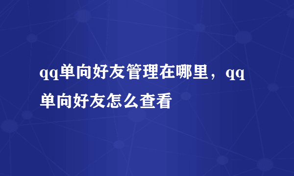 qq单向好友管理在哪里，qq单向好友怎么查看