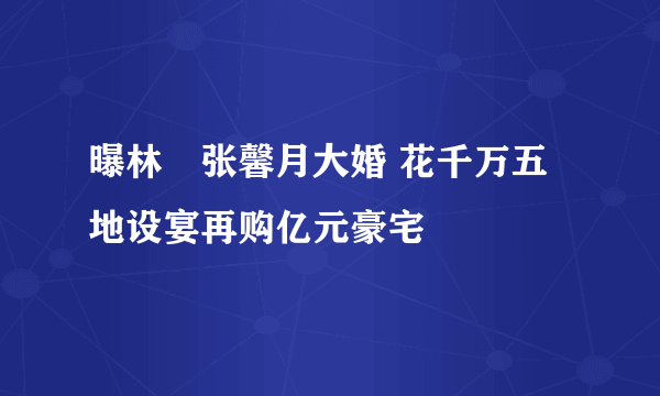 曝林峯张馨月大婚 花千万五地设宴再购亿元豪宅