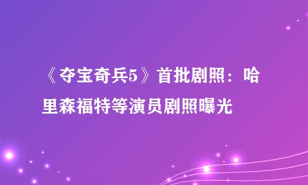 《夺宝奇兵5》首批剧照：哈里森福特等演员剧照曝光