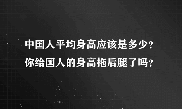 中国人平均身高应该是多少？你给国人的身高拖后腿了吗？