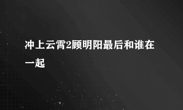 冲上云霄2顾明阳最后和谁在一起