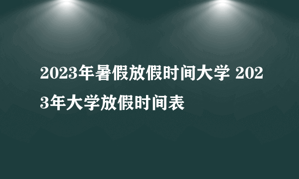 2023年暑假放假时间大学 2023年大学放假时间表