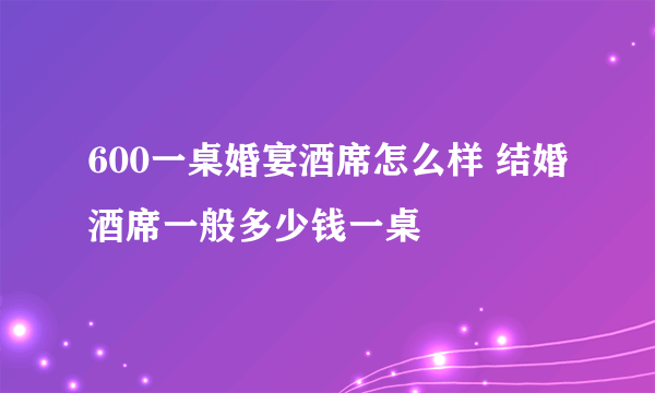 600一桌婚宴酒席怎么样 结婚酒席一般多少钱一桌