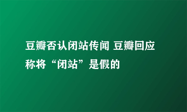 豆瓣否认闭站传闻 豆瓣回应称将“闭站”是假的