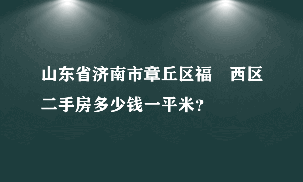 山东省济南市章丘区福㤗西区二手房多少钱一平米？