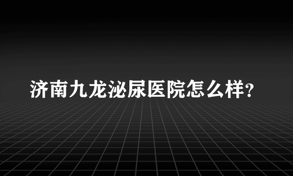 济南九龙泌尿医院怎么样？