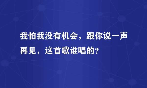 我怕我没有机会，跟你说一声再见，这首歌谁唱的？