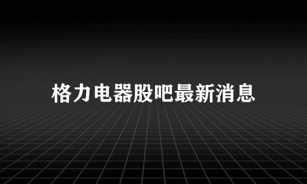 格力电器股吧最新消息