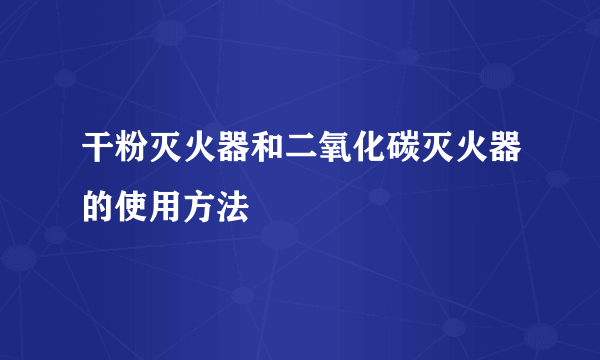 干粉灭火器和二氧化碳灭火器的使用方法