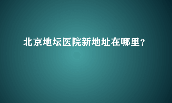 北京地坛医院新地址在哪里？