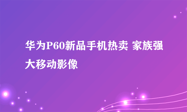 华为P60新品手机热卖 家族强大移动影像